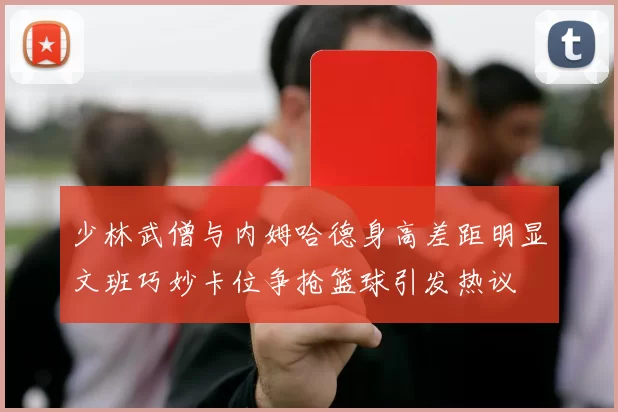 少林武僧与内姆哈德身高差距明显文班巧妙卡位争抢篮球引发热议
