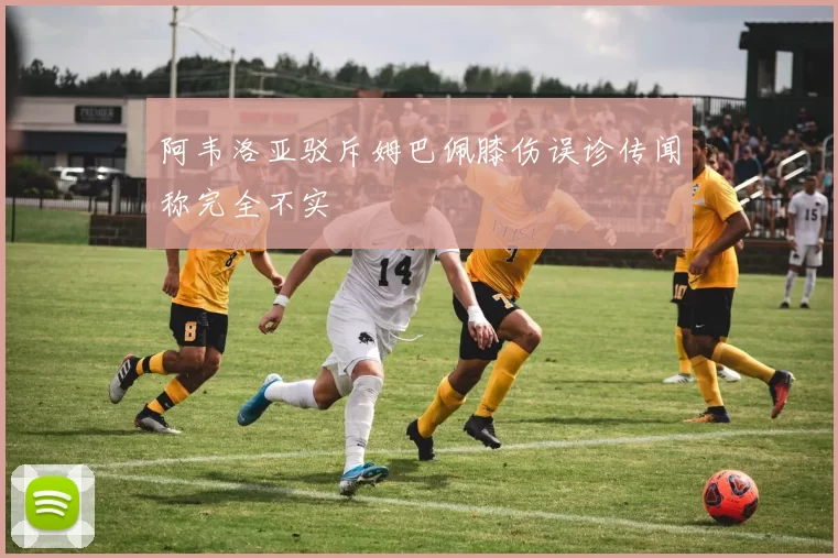 阿韦洛亚驳斥姆巴佩膝伤误诊传闻称完全不实