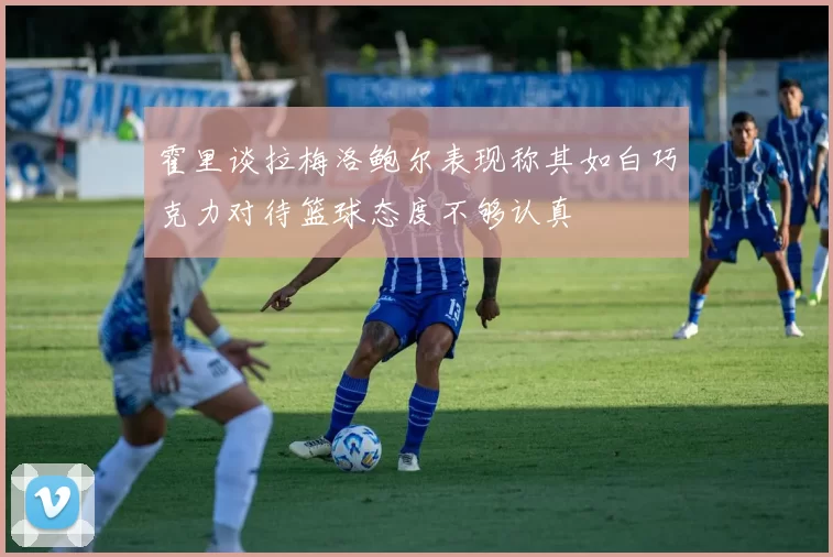 霍里谈拉梅洛鲍尔表现称其如白巧克力对待篮球态度不够认真
