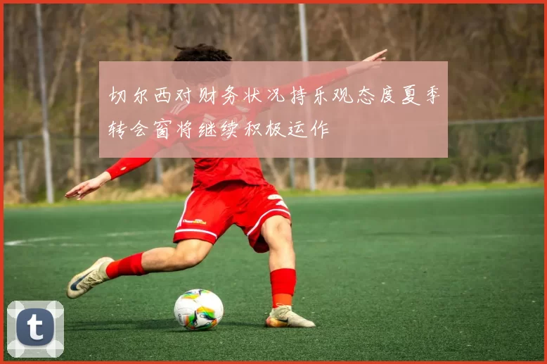 切尔西对财务状况持乐观态度夏季转会窗将继续积极运作