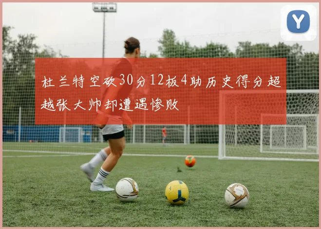 杜兰特空砍30分12板4助历史得分超越张大帅却遭遇惨败