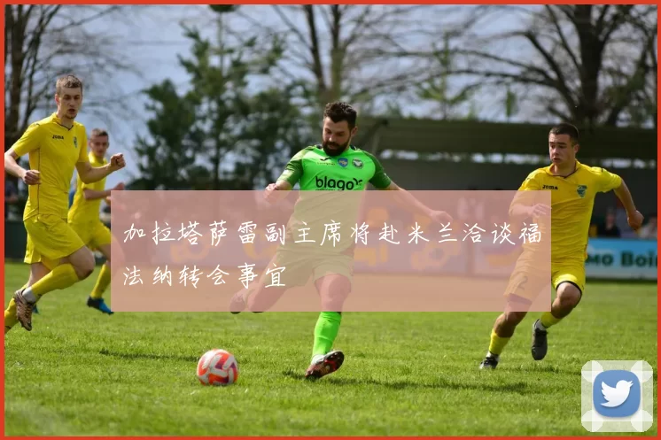加拉塔萨雷副主席将赴米兰洽谈福法纳转会事宜