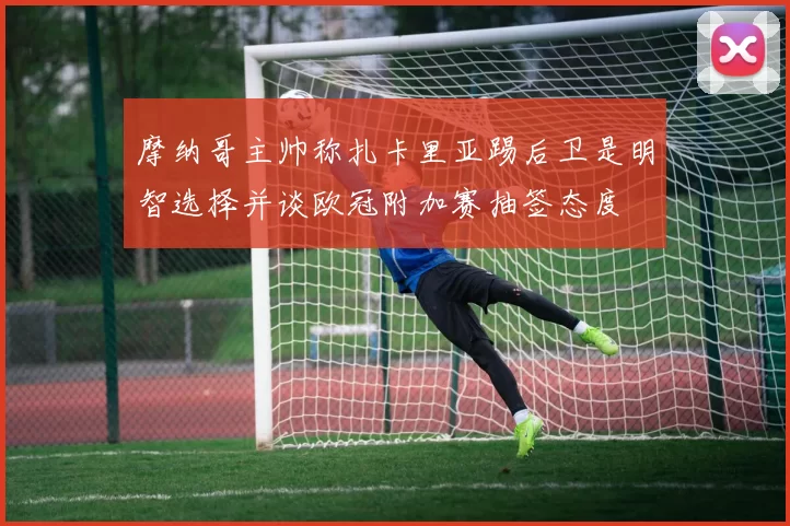 摩纳哥主帅称扎卡里亚踢后卫是明智选择并谈欧冠附加赛抽签态度