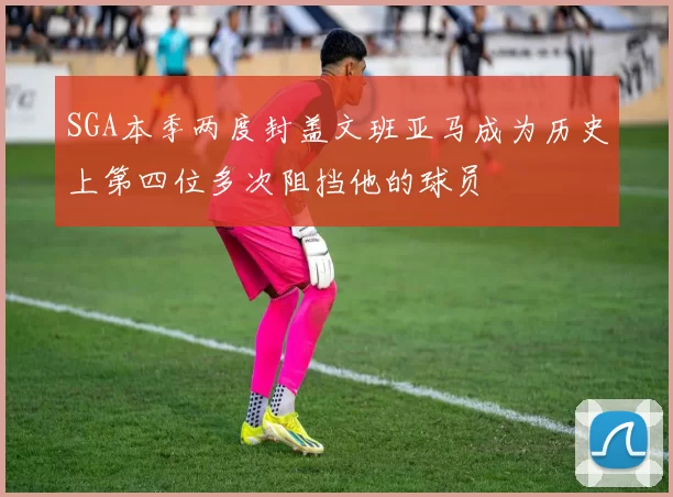SGA本季两度封盖文班亚马成为历史上第四位多次阻挡他的球员