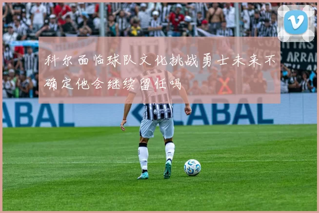 科尔面临球队文化挑战勇士未来不确定他会继续留任吗