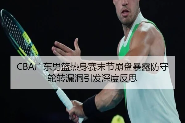 CBA广东男篮热身赛末节崩盘暴露防守轮转漏洞引发深度反思（XingkongSports）