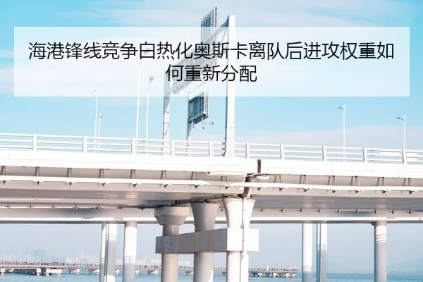海港锋线竞争白热化奥斯卡离队后进攻权重如何重新分配 - XingkongSports